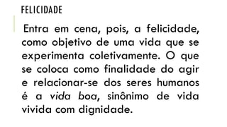 FELICIDADE
Entra em cena, pois, a felicidade,
como objetivo de uma vida que se
experimenta coletivamente. O que
se coloca como finalidade do agir
e relacionar-se dos seres humanos
é a vida boa, sinônimo de vida
vivida com dignidade.
 