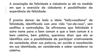 A associação de felicidade e cidadania se dá na medida
em que o exercício da cidadania é possibilitador da
experiência da felicidade.
É preciso deixar de lado a ideia “hollywoodiana” de
felicidade, identificada com uma vida “cor-de-rosa”, sem
conflitos e contradições. Se afirmamos que felicidade é
outro nome para o bem comum e que o bem comum é o
bem coletivo, bem público, queremos dizer que ela se
identifica com a possibilidade de participar criativamente
da sociedade, dizer sua palavra, ser ouvido e reconhecido
em sua identidade, ser considerado e saber considerar no
coletivo.
 