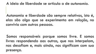 A ideia de liberdade se articula a de autonomia.
Autonomia e liberdade são sempre relativas, isto é,
elas são algo que se experimenta em relação, no
convívio com outras pessoas.
Somos responsáveis porque somos livre. E somos
livres respondendo aos outros, que nos interpelam,
nos desafiam e, mais ainda, nos significam com sua
presença.
 