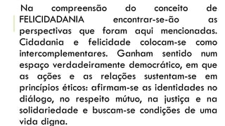Na compreensão do conceito de
FELICIDADANIA encontrar-se-ão as
perspectivas que foram aqui mencionadas.
Cidadania e felicidade colocam-se como
intercomplementares. Ganham sentido num
espaço verdadeiramente democrático, em que
as ações e as relações sustentam-se em
princípios éticos: afirmam-se as identidades no
diálogo, no respeito mútuo, na justiça e na
solidariedade e buscam-se condições de uma
vida digna.
 