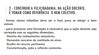 2 - CONSTRUIR A FELICIDADANIA, NA AÇÃO DOCENTE,
É TOMAR COMO REFERÊNCIA O BEM COLETIVO.
- formar alunos cidadãos deve ser o foco para se atingir o bem
comum.
- para promover esta formação é necessário que a ação docente seja
norteada com as seguintes dimensões:
Domínio dos conhecimentos necessários.
Demandas concretas da realidade do aluno.
Escolha de recursos pertinentes.
Conscientização, ação e reflexão constantes.
 
