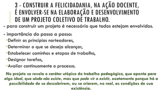 3 - CONSTRUIR A FELICIDADANIA, NA AÇÃO DOCENTE,
É ENVOLVER-SE NA ELABORAÇÃO E DESENVOLVIMENTO
DE UM PROJETO COLETIVO DE TRABALHO.
- para construir um projeto é necessário que todos estejam envolvidos.
- importância do passo a passo:
Definir os princípios norteadores,
Determinar o que se deseja alcançar,
Estabelecer caminhos e etapas de trabalho,
Designar tarefas,
Avaliar continuamente o processo.
No projeto se revela o caráter utópico do trabalho pedagógico, que aponta para
algo ideal, que ainda não existe, mas que pode vir a existir, exatamente porque há a
possibilidade de se descobrirem, ou se criarem, no real, as condições de sua
existência.
 