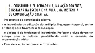 4 - CONSTRUIR A FELICIDADANIA, NA AÇÃO DOCENTE,
É INSTALAR NA ESCOLA E NA AULA UMA INSTÂNCIA
DE COMUNICAÇÃO CRIATIVA.
- importância da comunicação criativa.
- a importância da utilização das múltiplas linguagens (corporal, escrita
e falada) para favorecer a comunicação.
- o diálogo é de fundamental importância. Professor e aluno devem ter
espaço para a palavra, possibilitando assim o exercício da
argumentação crítica.
- Comunicar é: tornar comum e fazer saber.
 