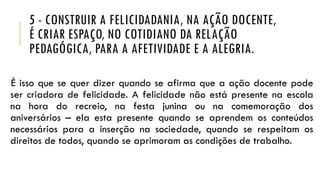5 - CONSTRUIR A FELICIDADANIA, NA AÇÃO DOCENTE,
É CRIAR ESPAÇO, NO COTIDIANO DA RELAÇÃO
PEDAGÓGICA, PARA A AFETIVIDADE E A ALEGRIA.
É isso que se quer dizer quando se afirma que a ação docente pode
ser criadora de felicidade. A felicidade não está presente na escola
na hora do recreio, na festa junina ou na comemoração dos
aniversários – ela esta presente quando se aprendem os conteúdos
necessários para a inserção na sociedade, quando se respeitam os
direitos de todos, quando se aprimoram as condições de trabalho.
 