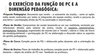 O EXERCÍCIO DA FUNÇÃO DE PC E A
DIMENSÃO PEDAGÓGICA:
-Proposta Pedagógica: Documento que revela - a autonomia da escola; - como as ações
estão sendo realizadas por todos os integrantes da equipe escolar; revela o percurso do
ano letivo – participação direta do PC na construção e reconstrução;
-Plano de Gestão: Compromisso da escola baseando-se em sua realidade, norteada por
referenciais ditados pelo sistema de ensino, revela os aspectos administrativos,
pedagógicos, financeiros organizados de acordo com a “missão”, valores e visão de futuro
da escola(quadrienal) – participação do PC na elaboração e discussão sobre os aspectos
da gestão pedagógica;
-Plano de Curso: Compõe parte do PG – elaborado pelos docentes sob a orientação do
PC;
-Plano de Ensino: Plano de trabalho do professor, compõe parte da PP – elaborado pelos
docentes – objeto de análise do PC com feedback ao professor;
 