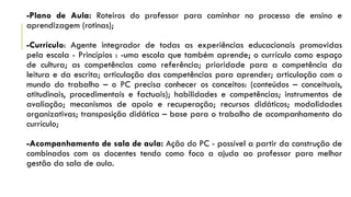-Plano de Aula: Roteiros do professor para caminhar no processo de ensino e
aprendizagem (rotinas);
-Currículo: Agente integrador de todas as experiências educacionais promovidas
pela escola - Princípios : -uma escola que também aprende; o currículo como espaço
de cultura; as competências como referência; prioridade para a competência da
leitura e da escrita; articulação das competências para aprender; articulação com o
mundo do trabalho – o PC precisa conhecer os conceitos: (conteúdos – conceituais,
atitudinais, procedimentais e factuais); habilidades e competências; instrumentos de
avaliação; mecanismos de apoio e recuperação; recursos didáticos; modalidades
organizativas; transposição didática – base para o trabalho de acompanhamento do
currículo;
-Acompanhamento de sala de aula: Ação do PC - possível a partir da construção de
combinados com os docentes tendo como foco a ajuda ao professor para melhor
gestão da sala de aula.
 