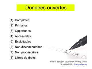 Données ouvertes

(1) Complètes
(2) Primaires
(3) Opportunes
(4) Accessibles
(5) Exploitables
(6) Non discriminatoires
(7) Non propriétaires
(8) Libres de droits
                           Critères de l'Open Government Working Group
                                        Décembre 2007, Opengovdata.org
 