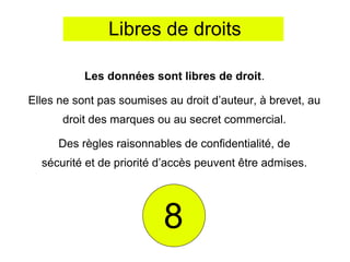 Libres de droits

           Les données sont libres de droit.

Elles ne sont pas soumises au droit d’auteur, à brevet, au
      droit des marques ou au secret commercial.

      Des règles raisonnables de confidentialité, de
  sécurité et de priorité d’accès peuvent être admises.




                          8
 