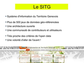 Le SITG
Système d'Information du Territoire Genevois

Plus de 500 jeux de données géo-référencées
Une architecture ouverte
Une communauté de contributeurs et utilisateurs

Très proche des critères de l'open data
Une volonté d'aller de l'avant !
 