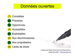 Données ouvertes

(1) Complètes
(2) Primaires
(3) Opportunes
(4) Accessibles
(5) Exploitables
(6) Non discriminatoires
(7) Non propriétaires
(8) Libres de droits
                           Critères de l'Open Government Working Group
                                        Décembre 2007, Opengovdata.org
 