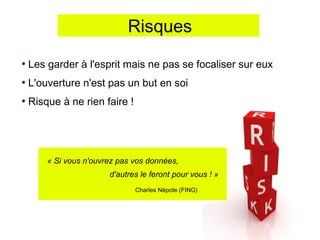 Risques

Les garder à l'esprit mais ne pas se focaliser sur eux
L'ouverture n'est pas un but en soi
Risque à ne rien faire !




    « Si vous n'ouvrez pas vos données,
                    d'autres le feront pour vous ! »
                           Charles Népote (FING)
 