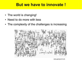But we have to innovate !

●   The world is changing!
●   Need to do more with less
●   The complexity of the challenges is increasing




                                       www.gapingvoid.com
 