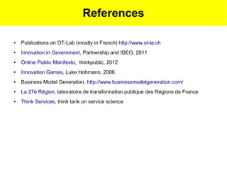 References

●   Publications on OT-Lab (mostly in French) http://www.ot-la.ch
●   Innovation in Government, Partnership and IDEO, 2011
●   Online Public Manifesto, thinkpublic, 2012
●   Innovation Games, Luke Hohmann, 2006
●   Business Model Generation, http://www.businessmodelgeneration.com/
●   La 27è Région, laboratoire de transformation publique des Régions de France
●   Think Services, think tank on service science
 