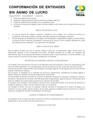 CONFORMACIÓN DE ENTIDADES
SIN ÁNIMO DE LUCRO
Código: OT-R1-03.1 Fecha: 2016/01/04 Versión: 003
Página 3 de 5
 Oficio de aceptación de los cargos
 Reglamento del procedimiento para la reunión de asamblea (opcional)
 Listado de asistencia de la asamblea con sus respectivas firmas.
 Certificación de la junta de vigilancia sobre asociados hábiles con los cuales inicia y se desarrolla la reunión de
asamblea.
PARA EL REGISTRO DE ACTA
1. En caso de reforma de estatutos, disolución y liquidación de la entidad, con la solicitud de servicios se
acompañara el documento público o privado (acta) que contenga las comentadas actuaciones.
2. Para la inscripción de nombramientos de órganos de administración, representantes legales y revisores fiscales,
se requiera el acta firmada por el presidente y secretario de la reunión (o de la entidad), adjuntando las cartas
de aceptación de los nombrados, con el documento de identidad.
PARA EL REGISTRO DE LIBROS
Para el registro de libros de actas se requiere solicitud suscrita por el representante legal o revisor fiscal con
presentación personal o firma autenticada ante notario anexando fotocopia de la cedula de ciudadanía del
representante legal con la indicación del nombre de la persona jurídica a quien pertenecen, el nombre del libro o uso
al que se destina y el numero de hojas útiles numeradas por el interesado.
INSCRIPCIÓN DE PERSONAS JURÍDICAS YA RECONOCIDAS
Las entidades que se encuentran ya inscritas en los diferentes entes de fiscalización y control con anterioridad al 6 de
marzo de 1996 se registrarán en la correspondiente Cámara de Comercio tan sólo a partir del 2 de enero de 1997.
Durante este período, certificará sobre estas entidades la autoridad vigilante, la cual después del 2 de enero de 1997
expedirá certificaciones históricas.
Esta inscripción se respaldará en un certificado de existencia y representación, expedido por la entidad vigilante y
deberá contener los requisitos del articulo 40 del decreto 2150 de 1995.
En caso de faltar información la Cámara de Comercio se abstendrá de efectuar la inscripción y también los requisitos
del artículo 1 del decreto 427 de marzo 5 de 1996, igualmente el representante legal suministrara la información de: la
dirección, teléfono, fax y demás datos que permitan la ubicación de la entidad.
Al momento de la inscripción de la entidad sin ánimo de lucro, el solicitante indicará a las Cámaras de Comercio la
entidad de vigilancia y control, a los que informará sobre sus inscripciones.
Las Entidades sin Animo de Lucro, no requieren matricula mercantil. La naturaleza de su registro es pública y su
inscripción es única y podrán decretar apertura de sucursales, agencias o establecimientos de comercio los cuales se
regirán por la legislación mercantil y la prohibición de homonimia.
LICENCIA O PERMISOS DE FUNCIONAMIENTO
Es importante tener en cuenta que toda autorización, licencia o reconocimiento de carácter oficial se tramitará con
posterioridad a la inscripción en la Cámara de Comercio.
IMPUESTO DE REGISTRO
 