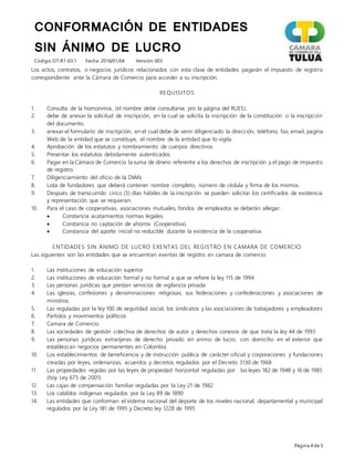 CONFORMACIÓN DE ENTIDADES
SIN ÁNIMO DE LUCRO
Código: OT-R1-03.1 Fecha: 2016/01/04 Versión: 003
Página 4 de 5
Los actos, contratos, o negocios jurídicos relacionados con esta clase de entidades pagarán el impuesto de registro
correspondiente ante la Cámara de Comercio para acceder a su inscripción.
REQUISITOS
1. Consulta de la homonimia, (el nombre debe consultarse pro la página del RUES).
2. debe de anexar la solicitud de inscripción, en la cual se solicita la inscripción de la constitución o la inscripción
del documento.
3. anexar el formulario de inscripción, en el cual debe de venir diligenciado la dirección, teléfono, fax, email, pagina
Web de la entidad que se constituye, el nombre de la entidad que lo vigila.
4. Aprobación de los estatutos y nombramiento de cuerpos directivos
5. Presentar los estatutos debidamente autenticados
6. Pagar en la Cámara de Comercio la suma de dinero referente a los derechos de inscripción y el pago de impuesto
de registro.
7. Diligenciamiento del oficio de la DIAN.
8. Lista de fundadores que deberá contener nombre completo, número de cédula y firma de los mismos.
9. Después de transcurrido cinco (5) días hábiles de la inscripción se pueden solicitar los certificados de existencia
y representación que se requieran.
10. Para el caso de cooperativas, asociaciones mutuales, fondos de empleados se deberán allegar:
 Constancia acatamientos normas legales.
 Constancia no captación de ahorros (Cooperativa).
 Constancia del aporte inicial no reducible durante la existencia de la cooperativa.
ENTIDADES SIN ÁNIMO DE LUCRO EXENTAS DEL REGISTRO EN CAMARA DE COMERCIO
Las siguientes son las entidades que se encuentran exentas de registro en camara de comercio:
1. Las instituciones de educación superior
2. Las instituciones de educación formal y no formal a que se refiere la ley 115 de 1994
3. Las personas jurídicas que prestan servicios de vigilancia privada
4. Las iglesias, confesiones y denominaciones religiosas, sus federaciones y confederaciones y asociaciones de
ministros.
5. Las reguladas por la ley 100 de seguridad social, los sindicatos y las asociaciones de trabajadores y empleadores
6. Partidos y movimientos políticos
7. Camara de Comercio
8. Las sociedades de gestión colectiva de derechos de autor y derechos conexos de que trata la ley 44 de 1993
9. Las personas jurídicas extranjeras de derecho privado sin animo de lucro, con domicilio en el exterior que
establezcan negocios permanentes en Colombia
10. Los establecimientos de beneficencia y de instrucción publica de carácter oficial y corporaciones y fundaciones
creadas por leyes, ordenanzas, acuerdos y decretos regulados por el Decreto 3130 de 1968
11. Las propiedades regidas por las leyes de propiedad horizontal reguladas por las leyes 182 de 1948 y 16 de 1985
(hoy Ley 675 de 2001)
12. Las cajas de compensación familiar reguladas por la Ley 21 de 1982
13. Los cabildos indígenas regulados por la Ley 89 de 1890
14. Las entidades que conforman el sistema nacional del deporte de los niveles nacional, departamental y municipal
regulados por la Ley 181 de 1995 y Decreto ley 1228 de 1995
 