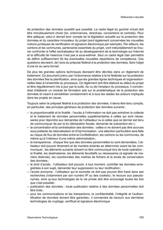Référentiel e-Société




de protection des données aussitôt que possible. Le cadre légal du guichet virtuel doit
être minutieusement choisi (loi, ordonnances, directives, conventions et contrats). Pour
être adéquat, celui-ci devrait tenir compte de la législation actuelle sur la protection des
données et du caractère innovateur du projet (sont également concernées les nouvelles
notions juridiques de certiﬁcation et signature électronique par exemple). Par ailleurs, les
cantons et les communes, partenaires essentiels du projet, vont inéluctablement se trou-
ver confronter à l’effet centralisateur lié au développement de la technologie sur Internet
et la difﬁculté de l’exercice n’est pas à sous-estimer. Seul un cadre légal clair permettra
de déﬁnir sufﬁsamment tôt les éventuelles nouvelles répartitions de compétence. Ces
questions devraient, de l’avis du préposé fédéral à la protection des données, faire l’objet
d’une loi au sens formel.
De plus les grandes options techniques devraient être décrites dans un règlement de
traitement. Ce document prévu par l’ordonnance relative à la loi fédérale sur la protection
des données ﬁxe la planiﬁcation, ainsi que les grandes lignes techniques et organisation-
nelles liées à l’ensemble du processus. Ce règlement doit être élaboré au début du projet
et être régulièrement mis à jour par la suite. Au vu de l’ampleur du processus, il convien-
drait d’élaborer un module de formation axé sur la problématique de la protection des
données et visant à sensibiliser constamment et à tous les stades les acteurs impliqués
dans les projets en cause.
Toujours selon le préposé fédéral à la protection des données, il devra être tenu compte,
en particulier, des principes généraux de protection des données suivants :
– la proportionnalité et la ﬁnalité : l’accès à l’information ne doit pas entraîner la collecte
  et le traitement de données personnelles supplémentaires à celles qui sont néces-
  saires pour répondre aux demandes de l’utilisateur ou à celles que ce dernier est tenu
  de communiquer de par la loi (déclaration ﬁscale, demande de subvention etc.) ;
– la concentration et la centralisation des données : celles-ci ne doivent pas être accrues
  sous prétexte de rationalisation et d’harmonisation ; une attention particulière sera faite
  au risque de ﬂux de données entre la Confédération, les cantons ou les communes, de
  même qu’à l’intérieur d’une même administration ;
– la transparence : chaque fois que des données personnelles lui sont demandées, l’uti-
  lisateur doit pouvoir librement et de manière éclairée se déterminer avant de les com-
  muniquer ; les éléments suivants doivent lui être communiqué lors de toute opération :
  la ﬁnalité, les destinataires, les éléments facultatifs ou nécessaires (à signaler de ma-
  nière distincte), les coordonnées des maîtres de ﬁchiers et la durée de conservation
  des données ;
– le droit d’accès : l’utilisateur doit pouvoir, à tout moment, contrôler les données enre-
  gistrées à son sujet, demander leur suppression ou leur rectiﬁcation ;
– l’accès anonyme : l’utilisateur qui le souhaite ne doit pas pouvoir être tracé dans ses
  recherches (notamment par son numéro IP ou des cookies) ; le recours aux pseudo-
  nymes, ainsi qu’aux technologies de la vie privée doit être encouragé toutes les fois
  que c’est possible ;
– publication des données : toute publication relative à des données personnelles doit
  être licite ;
– pour les communications et les transactions, la conﬁdentialité, l’intégrité et l’authen-
  tiﬁcation de données doivent être garanties ; il conviendra de recourir aux dernières
  technologies de cryptage, certiﬁcat et signature électronique




Observatoire Technologique                                                                  100
 