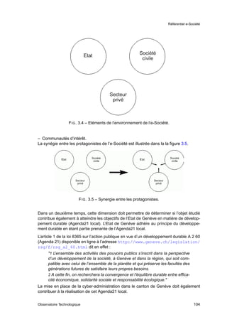 Référentiel e-Société




                  F IG . 3.4 – Eléments de l’environnement de l’e-Société.


– Communautés d’intérêt.
La synégie entre les protagonistes de l’e-Société est illustrée dans la la ﬁgure 3.5.




                         F IG . 3.5 – Synergie entre les protagonistes.


Dans un deuxième temps, cette dimension doit permettre de déterminer si l’objet étudié
contribue également à atteindre les objectifs de l’Etat de Genève en matière de dévelop-
pement durable (Agenda21 local). L’Etat de Genève adhère au principe du développe-
ment durable en étant partie prenante de l’Agenda21 local.
L’article 1 de la loi 8365 sur l’action publique en vue d’un développement durable A 2 60
(Agenda 21) disponible en ligne à l’adresse http://www.geneve.ch/legislation/
rsg/f/rsg_a2_60.html dit en effet :
      "1 L’ensemble des activités des pouvoirs publics s’inscrit dans la perspective
      d’un développement de la société, à Genève et dans la région, qui soit com-
      patible avec celui de l’ensemble de la planète et qui préserve les facultés des
      générations futures de satisfaire leurs propres besoins.
      2 A cette ﬁn, on recherchera la convergence et l’équilibre durable entre efﬁca-
      cité économique, solidarité sociale et responsabilité écologique."
La mise en place de la cyber-administration dans le canton de Genève doit également
contribuer à la réalisation de cet Agenda21 local.


Observatoire Technologique                                                                104
 