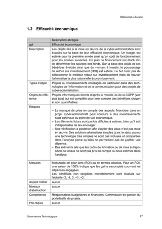 Référentiel e-Société




1.2    Efﬁcacité économique

                     Description abrégée
 gpl                 Efﬁcacité économique
 Description         Les objets liés à la mise en œuvre de la cyber-administration sont
                     évalués sur la base de leur efﬁcacité économique. Un budget est
                     estimé pour la première année ainsi qu’un coût de fonctionnement
                     pour les années suivantes. Un plan de ﬁnancement est établi aﬁn
                     de déterminer les sources des fonds. Sur la base des coûts et des
                     bénéﬁces évalués ainsi que du montant à investir, le pourcentage
                     de retour sur investissement (ROI) est estimé. Le but n’est pas de
                     sélectionner le meilleur retour sur investissement mais de trouver
                     l’alternative la plus rationnelle économiquement.
 Types d’objet       Projets ou investissements envisagés en particulier dans des tech-
                     nologies de l’information et de la communication pour des projets de
                     cyber-administration.
 Objets de réfé-     Projets informatiques décrits d’après le modèle 3a de la CGPP (voir
 rence               plus bas) qui est complété pour tenir compte des bénéﬁces citoyen
                     et non quantiﬁables.
 Risques
                     – Le manque de prise en compte des aspects ﬁnanciers dans un
                       projet cyber-administratif peut conduire à des investissements
                       sous optimaux au point de vue économique.
                     – Les éléments futurs sont parfois difﬁciles à estimer, bien qu’il soit
                       indispensable de les envisager.
                     – Une vériﬁcation a posteriori aﬁn d’éviter des abus n’est pas mise
                       en œuvre. Des solutions alternatives simples (p.ex. le statu quo ou
                       une technologie très simple) ne sont pas incluses et comparées
                       dans l’analyse parce qu’elles ne permettent pas de justiﬁer une
                       dépense.
                     – Des éléments tels que les coûts de formation ou de mise à dispo-
                       sition de locaux ne sont pas pris en compte ou sous estimés dans
                       l’analyse.

 Mesures             Mesurable en pour-cent (ROI) ou en termes absolus. Pour un ROI,
                     une valeur de 100% indique que les gains escomptés couvrent les
                     dépenses engagées.
                     Les bénéﬁces non tangibles monétairement sont évalués sur
                     l’échelle -2, -1, 0, +1, +2.
 Aspect métier       aucun
 Niveaux             aucun
 d’abstraction
 Compétence          Responsables budgétaires et ﬁnanciers. Commission de gestion du
                     portefeuille de projets.
 Pré-requis          aucun



Observatoire Technologique                                                                   17
 