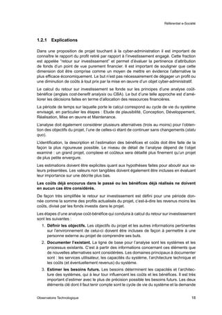 Référentiel e-Société




1.2.1   Explications

Dans une proposition de projet touchant à la cyber-administration il est important de
connaître le rapport du proﬁt retiré par rapport à l’investissement engagé. Cette fraction
est appelée “retour sur investissement” et permet d’évaluer la pertinence d’attribution
de fonds d’un point de vue purement ﬁnancier. Il est important de souligner que cette
dimension doit être comprise comme un moyen de mettre en évidence l’alternative la
plus efﬁcace économiquement. Le but n’est pas nécessairement de dégager un proﬁt ou
une diminution de coûts à tout prix par la mise en œuvre d’un objet cyber-administratif.
Le calcul du retour sur investissement se fonde sur les principes d’une analyse coût-
bénéﬁce (anglais cost-beneﬁt analysis ou CBA). Le but d’une telle approche est d’amé-
liorer les décisions faites en terme d’allocation des ressources ﬁnancières.
La période de temps sur laquelle porte le calcul correspond au cycle de vie du système
envisagé, en particulier les étapes : Etude de plausibilité, Conception, Développement,
Réalisation, Mise en œuvre et Maintenance.
L’analyse doit également considérer plusieurs alternatives (trois au moins) pour l’obten-
tion des objectifs du projet, l’une de celles-ci étant de continuer sans changements (statu
quo).
L’identiﬁcation, la description et l’estimation des bénéﬁces et coûts doit être faite de la
façon la plus rigoureuse possible. Le niveau de détail de l’analyse dépend de l’objet
examiné : un grand projet, complexe et coûteux sera détaillé plus ﬁnement qu’un projet
de plus petite envergure.
Les estimations doivent être explicites quant aux hypothèses faites pour aboutir aux va-
leurs présentées. Les valeurs non tangibles doivent également être incluses en évaluant
leur importance sur une décrite plus bas.
Les coûts déjà encourus dans le passé ou les bénéﬁces déjà réalisés ne doivent
en aucun cas être considérés.
De façon très simpliﬁée le retour sur investissement est déﬁni pour une période don-
née comme la somme des proﬁts actualisés du projet, c’est-à-dire les revenus moins les
coûts, divisé par les fonds investis dans le projet.
Les étapes d’une analyse coût-bénéﬁce qui conduira à calcul du retour sur investissement
sont les suivantes :
  1. Déﬁnir les objectifs. Les objectifs du projet et les autres informations pertinentes
     sur l’environnement de celui-ci doivent être incluses de façon à permettre à une
     personne externe au projet de comprendre ses buts.
  2. Documenter l’existant. La ligne de base pour l’analyse sont les systèmes et les
     processus existants. C’est à partir des informations concernant ces éléments que
     de nouvelles alternatives sont considérées. Les domaines principaux à documenter
     sont : les services utilisateur, les capacités du système, l’architecture technique et
     les coûts (et éventuellement revenus) du système.
  3. Estimer les besoins futurs. Les besoins déterminent les capacités et l’architec-
     ture des systèmes, qui à leur tour inﬂuencent les coûts et les bénéﬁces. Il est très
     important d’estimer avec le plus de précision possible les besoins futurs. Les deux
     éléments clé dont il faut tenir compte sont le cycle de vie du système et la demande


Observatoire Technologique                                                                 18
 