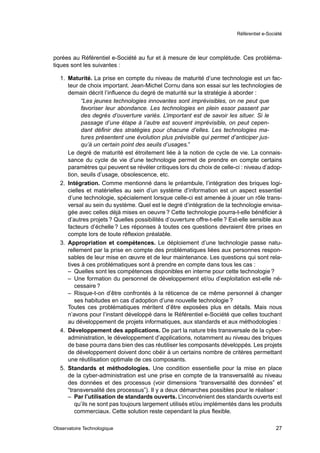 Référentiel e-Société




porées au Référentiel e-Société au fur et à mesure de leur complétude. Ces probléma-
tiques sont les suivantes :

  1. Maturité. La prise en compte du niveau de maturité d’une technologie est un fac-
     teur de choix important. Jean-Michel Cornu dans son essai sur les technologies de
     demain décrit l’inﬂuence du degré de maturité sur la stratégie à aborder :
           “Les jeunes technologies innovantes sont imprévisibles, on ne peut que
           favoriser leur abondance. Les technologies en plein essor passent par
           des degrés d’ouverture variés. L’important est de savoir les situer. Si le
           passage d’une étape à l’autre est souvent imprévisible, on peut cepen-
           dant déﬁnir des stratégies pour chacune d’elles. Les technologies ma-
           tures présentent une évolution plus prévisible qui permet d’anticiper jus-
           qu’à un certain point des seuils d’usages.”
     Le degré de maturité est étroitement liée à la notion de cycle de vie. La connais-
     sance du cycle de vie d’une technologie permet de prendre en compte certains
     paramètres qui peuvent se révéler critiques lors du choix de celle-ci : niveau d’adop-
     tion, seuils d’usage, obsolescence, etc.
  2. Intégration. Comme mentionné dans le préambule, l’intégration des briques logi-
     cielles et matérielles au sein d’un système d’information est un aspect essentiel
     d’une technologie, spécialement lorsque celle-ci est amenée à jouer un rôle trans-
     versal au sein du système. Quel est le degré d’intégration de la technologie envisa-
     gée avec celles déjà mises en oeuvre ? Cette technologie pourra-t-elle bénéﬁcier à
     d’autres projets ? Quelles possibilités d’ouverture offre-t-elle ? Est-elle sensible aux
     facteurs d’échelle ? Les réponses à toutes ces questions devraient être prises en
     compte lors de toute réﬂexion préalable.
  3. Appropriation et compétences. Le déploiement d’une technologie passe natu-
     rellement par la prise en compte des problématiques liées aux personnes respon-
     sables de leur mise en œuvre et de leur maintenance. Les questions qui sont rela-
     tives à ces problématiques sont à prendre en compte dans tous les cas :
     – Quelles sont les compétences disponibles en interne pour cette technologie ?
     – Une formation du personnel de développement et/ou d’exploitation est-elle né-
        cessaire ?
     – Risque-t-on d’être confrontés à la réticence de ce même personnel à changer
        ses habitudes en cas d’adoption d’une nouvelle technologie ?
     Toutes ces problématiques méritent d’être exposées plus en détails. Mais nous
     n’avons pour l’instant développé dans le Référentiel e-Société que celles touchant
     au développement de projets informatiques, aux standards et aux méthodologies :
  4. Développement des applications. De part la nature très transversale de la cyber-
     administration, le développement d’applications, notamment au niveau des briques
     de base pourra dans bien des cas réutiliser les composants développés. Les projets
     de développement doivent donc obéir à un certains nombre de critères permettant
     une réutilisation optimale de ces composants.
  5. Standards et méthodologies. Une condition essentielle pour la mise en place
     de la cyber-administration est une prise en compte de la transversalité au niveau
     des données et des processus (voir dimensions “transversalité des données” et
     “transversalité des processus”). Il y a deux démarches possibles pour le réaliser :
     – Par l’utilisation de standards ouverts. L’inconvénient des standards ouverts est
        qu’ils ne sont pas toujours largement utilisés et/ou implémentés dans les produits
        commerciaux. Cette solution reste cependant la plus ﬂexible.

Observatoire Technologique                                                                  27
 
