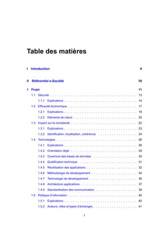 Table des matières

I Introduction                                                                              4


II Référentiel e-Société                                                                  10

1 Projet                                                                                   11
  1.1 Sécurité . . . . . . . . . . . . . . . . . . . . . . . . . . . . . . . . . . . . . . 13
       1.1.1 Explications . . . . . . . . . . . . . . . . . . . . . . . . . . . . . . . . 14
  1.2 Efﬁcacité économique . . . . . . . . . . . . . . . . . . . . . . . . . . . . . . 17
       1.2.1 Explications . . . . . . . . . . . . . . . . . . . . . . . . . . . . . . . . 18
       1.2.2 Eléments de calcul . . . . . . . . . . . . . . . . . . . . . . . . . . . . 20
  1.3 Impact sur la complexité . . . . . . . . . . . . . . . . . . . . . . . . . . . . . 22
       1.3.1 Explications . . . . . . . . . . . . . . . . . . . . . . . . . . . . . . . . 23
       1.3.2 Identiﬁcation, localisation, cohérence      . . . . . . . . . . . . . . . . . 24
  1.4 Technologies . . . . . . . . . . . . . . . . . . . . . . . . . . . . . . . . . . . 26
       1.4.1 Explications . . . . . . . . . . . . . . . . . . . . . . . . . . . . . . . . 26
       1.4.2 Orientation objet . . . . . . . . . . . . . . . . . . . . . . . . . . . . . 29
       1.4.3 Ouverture des bases de données          . . . . . . . . . . . . . . . . . . . 30
       1.4.4 Qualiﬁcation technique       . . . . . . . . . . . . . . . . . . . . . . . . . 31
       1.4.5 Réutilisation des applications . . . . . . . . . . . . . . . . . . . . . . 32
       1.4.6 Méthodologie de développement . . . . . . . . . . . . . . . . . . . . 34
       1.4.7 Technologie de développement . . . . . . . . . . . . . . . . . . . . . 36
       1.4.8 Architecture applications . . . . . . . . . . . . . . . . . . . . . . . . . 37
       1.4.9 Standardisation des communication . . . . . . . . . . . . . . . . . . 38
  1.5 Politique d’information . . . . . . . . . . . . . . . . . . . . . . . . . . . . . . 40
       1.5.1 Explications . . . . . . . . . . . . . . . . . . . . . . . . . . . . . . . . 40
       1.5.2 Acteurs, rôles et types d’échanges . . . . . . . . . . . . . . . . . . . 41


                                             1
 