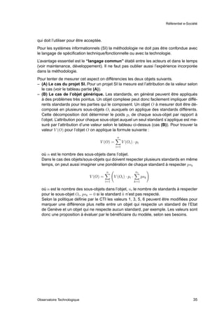 Référentiel e-Société




qui doit l’utiliser pour être acceptée.
Pour les systèmes informationnels (SI) la méthodologie ne doit pas être confondue avec
le langage de spéciﬁcation technique/fonctionnelle ou avec la technologie.
L’avantage essentiel est le “langage commun” établi entre les acteurs et dans le temps
(voir maintenance, développement). Il ne faut pas oublier aussi l’expérience incorporée
dans la méthodologie.
Pour tenter de mesurer cet aspect on différencies les deux objets suivants.
– (A) Le cas du projet SI. Pour un projet SI la mesure est l’attribution de la valeur selon
  le cas (voir le tableau partie (A)).
– (B) Le cas de l’objet générique. Les standards, en général peuvent être appliqués
  à des problèmes très pointus. Un objet complexe peut donc facilement impliquer diffé-
  rents standards pour les parties qui le composent. Un objet O à mesurer doit être dé-
  composé en plusieurs sous-objets Oi auxquels on applique des standards différents.
  Cette décomposition doit déterminer le poids pi de chaque sous-objet par rapport à
  l’objet. L’attribution pour chaque sous-objet auquel un seul standard s’applique est me-
  suré par l’attribution d’une valeur selon le tableau ci-dessus (cas (B)). Pour trouver la
  valeur V (O) pour l’objet O on applique la formule suivante :
                                                  n
                                      V (O) =          V (Oi ) · pi
                                                 i=1

  où n est le nombre des sous-objets dans l’objet.
  Dans le cas des objets/sous-objets qui doivent respecter plusieurs standards en même
  temps, on peut aussi imaginer une pondération de chaque standard à respecter psk
                                          n                      ni
                               V (O) =          V (Oi ) · pi ·         psk
                                          i=1                    k=1

  où n est le nombre des sous-objets dans l’objet, ni le nombre de standards à respecter
  pour le sous-objet Oi , psk = 0 si le standard k n’est pas respecté.
  Selon la politique déﬁnie par le CTI les valeurs 1, 3, 5, 6 peuvent être modiﬁées pour
  marquer une différence plus nette entre un objet qui respecte un standard de l’Etat
  de Genève et un objet qui ne respecte aucun standard, par exemple. Les valeurs sont
  donc une proposition à évaluer par le bénéﬁciaire du modèle, selon ses besoins.




Observatoire Technologique                                                                     35
 