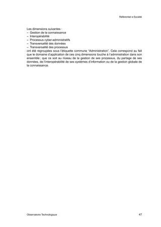 Référentiel e-Société




Les dimensions suivantes :
– Gestion de la connaissance
– Interopérabilité
– Processus cyber-administratifs
– Transversalité des données
– Transversalité des processus
ont été regroupées sous l’étiquette commune “Administration”. Cela correspond au fait
que le domaine d’application de ces cinq dimensions touche à l’administration dans son
ensemble ; que ce soit au niveau de la gestion de ses processus, du partage de ses
données, de l’interopérabilité de ses systèmes d’information ou de la gestion globale de
la connaissance.




Observatoire Technologique                                                              47
 