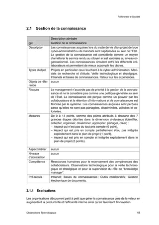 Référentiel e-Société




2.1     Gestion de la connaissance

                     Description abrégée
 gpl                 Gestion de la connaissance
 Description         Les connaissances acquises lors du cycle de vie d’un projet de type
                     cyber-administratif ou de mandats sont capitalisées au sein de l’Etat.
                     La gestion de la connaissance est considérée comme un moyen
                     d’améliorer le service rendu au citoyen et est valorisée au niveau or-
                     ganisationnel. Les connaissances circulent entre les différents col-
                     laborateurs et permettent de mieux accomplir les tâches.
 Types d’objet       Projets en particulier ceux touchant à la cyber-administration. Man-
                     dats de recherche et d’étude. Veille technologique et stratégique.
                     Intranets et bases de connaissances. Retour sur les expériences.
 Objets de réfé-     aucun
 rence
 Risques             Le management n’accorde pas de priorité à la gestion de la connais-
                     sance et ne la considère pas comme une politique générale au sein
                     de l’Etat. La connaissance est perçue comme un pouvoir par les
                     collaborateurs et la rétention d’informations et de connaissances est
                     favorisé par le système. Les connaissances acquises sont perdues
                     parce qu’elles ne sont pas partagées, disséminées, utilisées et va-
                     lorisées.
 Mesures             De 0 à 14 points, somme des points attribués à chacune des 7
                     grandes étapes décrites dans la dimension ci-dessous (identiﬁer,
                     collecter, organiser, disséminer, approprier, partager, créer) :
                     – Aspect qui n’est pas du tout pris compte (0 point),
                     – Aspect qui est pris en compte partiellement et/ou pas intégrés
                       explicitement dans le plan de projet (1 point),
                     – Aspect qui est pris en compte et intégrée explicitement dans le
                       plan de projet (2 points).

 Aspect métier       aucun
 Niveaux             aucun
 d’abstraction
 Compétence          Ressources humaines pour le recensement des compétences des
                     collaborateurs. Observatoire technologique pour la veille technolo-
                     gique et stratégique et pour la supervision du rôle de “knowledge
                     manager”.
 Pré-requis          Intranet ; Bases de connaissances ; Outils collaboratifs ; Gestion
                     électronique de documents.


2.1.1   Explications

Les organisations découvrent petit à petit que gérer la connaissance crée de la valeur en
augmentant la productivité et l’efﬁcacité interne ainsi qu’en favorisant l’innovation.


Observatoire Technologique                                                                  48
 