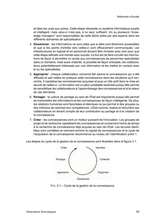 Référentiel e-Société




      et liées les unes aux autres. Cette étape nécessite un système informatique souple
      et intelligent, mais celui-ci n’est pas, à lui seul, sufﬁsant. Un ou plusieurs “know-
      ledge managers” sont responsables de cette tâche aidés par des experts dans les
      différents domaines de spécialisation.
  4. Disséminer : les informations ne sont utiles que si elles sont librement accessibles
     et que si les points d’entrée vers celles-ci sont efﬁcacement communiqués. Les
     infrastructures en logiciel et en personnel doivent être choisies avec soin pour que
     cette étape délicate soit menée avec succès. Le but est de faire circuler les informa-
     tions de façon à permettre un accès aux connaissances de personnes spécialistes
     dans un domaine, mais aussi d’alerter, si possible de façon anticipée, les collabora-
     teurs potentiellement intéressés par une information et les mettre en contact avec
     le ou les spécialistes.
  5. Approprier : chaque collaborateur concerné fait sienne la connaissance qui a été
     diffusée et sait mettre en pratique cette connaissance dans les situations qu’il ren-
     contre. Il capitalise les connaissances acquises et joue un rôle actif dans la mise en
     œuvre de celles-ci. La formation est un jalon préalable essentiel puisqu’elle permet
     de sensibiliser les collaborateurs à l’apprentissage des connaissances et à la valeur
     de ces dernières.
  6. Partager : la culture de partage au sein de l’Etat est importante puisqu’elle permet
     de transmettre les informations et les connaissances de façon intelligente. De plus,
     les relations humaines sont favorisées et étendues ce qui permet à des groupes ou
     des individus de valoriser leur compétences. L’Etat nomme, évalue et rémunère ses
     collaborateurs en tenant compte de leur contribution au partage et à la création de
     la connaissance.
  7. Créer : les connaissances sont un moteur puissant de l’innovation. Les groupes de
     projet et de recherche capitalisent les connaissances et consacrent moins de temps
     à la recherche de connaissance déjà acquise au sein de l’Etat. Les lacunes identi-
     ﬁées sont comblées et viennent enrichir le capital de connaissances et le cycle de
     l’acquisition de la connaissance recommence au niveau de l’identiﬁcation point 1.

Les étapes du cycle de la gestion de la connaissance sont illustrées dans la ﬁgure 2.1.




                     F IG . 2.1 – Cycle de la gestion de la connaissance.




Observatoire Technologique                                                                    50
 