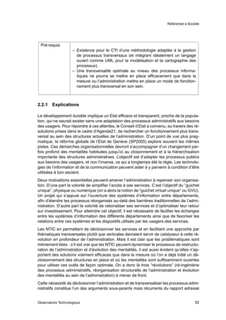 Référentiel e-Société




 Pré-requis
                     – Existence pour le CTI d’une méthodologie adaptée à la gestion
                       de processus transversaux (et intégrant idéalement un langage
                       ouvert comme UML pour la modélisation et la cartographie des
                       processus).
                     – Une transversalité optimale au niveau des processus informa-
                       tiques ne pourra se mettre en place efﬁcacement que dans la
                       mesure ou l’administration mettra en place un mode de fonction-
                       nement plus transversal en son sein.



2.2.1   Explications

Le développement durable implique un Etat efﬁcace et transparent, proche de la popula-
tion, qui ne saurait exister sans une adaptation des processus administratifs aux besoins
des usagers. Pour répondre à ces attentes, le Conseil d’Etat a convenu, au travers des ré-
solutions prises dans le cadre d’Agenda21, de rechercher un fonctionnement plus trans-
versal au sein des structures actuelles de l’administration. D’un point de vue plus prag-
matique, la réforme globale de l’Etat de Genève (SP2005) explore souvent les mêmes
pistes. Ces démarches organisationnelles devront s’accompagner d’un changement par-
fois profond des mentalités habituées jusqu’ici au cloisonnement et à la hiérarchisation
importante des structures administratives. L’objectif est d’adapter les processus publics
aux besoins des usagers, et non l’inverse, ce qui a longtemps été la règle. Les technolo-
gies de l’information et de la communication peuvent aider à y parvenir à condition d’être
utilisées à bon escient.
Deux motivations essentielles peuvent amener l’administration à repenser son organisa-
tion. D’une part la volonté de simpliﬁer l’accès à ses services. C’est l’objectif du “guichet
unique”, physique ou numérique (on a alors la notion de “guichet virtuel unique” ou GVU).
Un projet qui s’appuie sur l’ouverture des systèmes d’information entre départements,
aﬁn d’étendre les processus réorganisés au-delà des barrières traditionnelles de l’admi-
nistration. D’autre part la volonté de rationaliser ses services et d’optimaliser leur retour
sur investissement. Pour atteindre cet objectif, il est nécessaire de faciliter les échanges
entre les systèmes d’information des différents départements ainsi que de favoriser les
relations entre ces systèmes et les dispositifs utilisés par les usagers des services.
Les NTIC en permettant de décloisonner les services et en facilitant une approche par
thématiques transversales plutôt que verticales devraient servir de catalyseur à cette ré-
volution en profondeur de l’administration. Mais il est clair que les problématiques sont
intimement liées : s’il est vrai que les NTIC peuvent dynamiser le processus de restructu-
ration de l’administration et d’évolution des mentalités, il est aussi évident qu’elles n’ap-
portent des solutions vraiment efﬁcaces que dans la mesure où l’on a déjà initié un dé-
cloisonnement des structures en place et où les mentalités sont sufﬁsamment ouvertes
pour utiliser ces outils de façon optimale. On a donc là trois “révolutions” (ré-ingéniérie
des processus administratifs, réorganisation structurelle de l’administration et évolution
des mentalités au sein de l’administration) à mener de front.
Cette nécessité de décloisonner l’administration et de transversaliser les processus admi-
nistratifs constitue l’un des arguments sous-jacents mais récurrents du rapport adressé


Observatoire Technologique                                                                  52
 