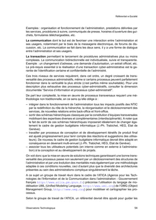 Référentiel e-Société




Exemples : organisation et fonctionnement de l’administration, prestations délivrées par
les services, procédures à suivre, communiqués de presse, horaires d’ouverture des gui-
chets, formulaires téléchargeables, etc.
La communication dont le but est de favoriser une interaction entre l’administration et
ses usagers, notamment par le biais de la messagerie électronique, de forums de dis-
cussion, etc. La communication se fait dans les deux sens, il y a une forme de dialogue
entre l’administration et ses usagers.
La transaction permettant le lancement de procédures administratives plus ou moins
complexes. La communication bidirectionnelle est individualisée, suivie et transparente.
Exemple : un changement d’adresse, une demande d’autorisation, un extrait ofﬁciel, etc.
Le pré-requis essentiel à la réalisation d’une transaction cyber-administrative est la ga-
rantie de l’identiﬁcation certaine et conﬁdentielle de l’administré.
Ces trois niveaux de services requièrent, dans cet ordre, un degré croissant de trans-
versalité des processus administratifs, même si certains processus peuvent parfaitement
fonctionner dans la verticalité la plus stricte (c’est parfois même souhaitable). Pour une
description plus exhaustive des processus cyber-administratifs, consulter la dimension
documentée “Service d’information et processus cyber-administratif”.
De part leur complexité, la mise en œuvre de processus transversaux requiert une mé-
thodologie non traditionnelle, en ce sens qu’elle oblige à :
– intégrer dans le fonctionnement de l’administration tous les impacts positifs des NTIC
  par la redéﬁnition du rôle de la hiérarchie, la réorganisation et le décloisonnement des
  services, de nouvelles relations entre back-ofﬁce et front-ofﬁce.
– sortir des schémas hiérarchiques classiques par la constitution d’équipes transversales
  mobilisant des expertises diverses et complémentaires (interdisciplinarité). A noter que
  le fait de sortir de ces schémas hiérarchiques imposerait idéalement de changer éga-
  lement le cadre de gestion budgétaire informatique (J.-Ph. Trabichet, HEG, Etat de
  Genève).
– travailler par processus de conception et de développement itératifs (le produit ﬁnal
  est ajusté progressivement pour tenir compte des réactions et suggestions des utilisa-
  teurs). De nouveau le cadre de gestion budgétaire informatique devrait être adapté en
  conséquence en devenant multi-annuel (J.-Ph. Trabichet, HEG, Etat de Genève).
– associer tous les utilisateurs potentiels (en interne comme en externe à l’administra-
  tion) à la conception et au développement de projets.
On voit donc que la mise en œuvre de solutions techniques garantissant une bonne trans-
versalité des processus passe non seulement par un décloisonnement des structures de
l’administration et par une évolution des mentalités mais également par une méthodologie
adaptée à ces conditions nouvelles, ceci d’autant plus que la diversité des architectures
présentes au sein des administrations complique singulièrement la tâche.
A ce sujet un groupe de travail réuni dans le cadre de l’ATICA (Agence pour les Tech-
nologies de l’Information et de la Communication dans l’administration - Gouvernement
français http://www.atica.pm.gouv.fr) préconise l’utilisation du langage de mo-
délisation UML (Uniﬁed Modeling Language, http://www.uml.org) de l’OMG (Object
Management Group, http://www.omg.org) pour modéliser et cartographier les pro-
cessus.
Selon le groupe de travail de l’ATICA, un référentiel devrait être ajouté pour guider les


Observatoire Technologique                                                                54
 