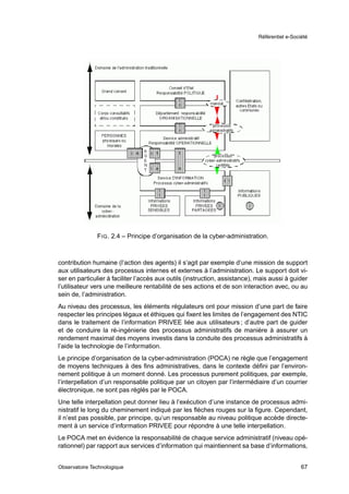Référentiel e-Société




               F IG . 2.4 – Principe d’organisation de la cyber-administration.



contribution humaine (l’action des agents) il s’agit par exemple d’une mission de support
aux utilisateurs des processus internes et externes à l’administration. Le support doit vi-
ser en particulier à faciliter l’accès aux outils (instruction, assistance), mais aussi à guider
l’utilisateur vers une meilleure rentabilité de ses actions et de son interaction avec, ou au
sein de, l’administration.
Au niveau des processus, les éléments régulateurs ont pour mission d’une part de faire
respecter les principes légaux et éthiques qui ﬁxent les limites de l’engagement des NTIC
dans le traitement de l’information PRIVEE liée aux utilisateurs ; d’autre part de guider
et de conduire la ré-ingénierie des processus administratifs de manière à assurer un
rendement maximal des moyens investis dans la conduite des processus administratifs à
l’aide la technologie de l’information.
Le principe d’organisation de la cyber-administration (POCA) ne règle que l’engagement
de moyens techniques à des ﬁns administratives, dans le contexte déﬁni par l’environ-
nement politique à un moment donné. Les processus purement politiques, par exemple,
l’interpellation d’un responsable politique par un citoyen par l’intermédiaire d’un courrier
électronique, ne sont pas réglés par le POCA.
Une telle interpellation peut donner lieu à l’exécution d’une instance de processus admi-
nistratif le long du cheminement indiqué par les ﬂèches rouges sur la ﬁgure. Cependant,
il n’est pas possible, par principe, qu’un responsable au niveau politique accède directe-
ment à un service d’information PRIVEE pour répondre à une telle interpellation.
Le POCA met en évidence la responsabilité de chaque service administratif (niveau opé-
rationnel) par rapport aux services d’information qui maintiennent sa base d’informations,


Observatoire Technologique                                                                     67
 