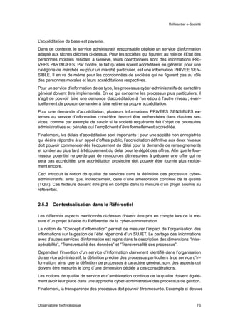 Référentiel e-Société




L’accréditation de base est payante.
Dans ce contexte, le service administratif responsable déploie un service d’information
adapté aux tâches décrites ci-dessus. Pour les sociétés qui ﬁgurent au rôle de l’Etat des
personnes morales résidant à Genève, leurs coordonnées sont des informations PRI-
VEES PARTAGEES. Par contre, le fait qu’elles soient accréditées en général, pour une
catégorie de marchés ou pour un marché particulier, est une information PRIVEE SEN-
SIBLE. Il en va de même pour les coordonnées de sociétés qui ne ﬁgurent pas au rôle
des personnes morales et leurs accréditations respectives.
Pour un service d’information de ce type, les processus cyber-administratifs de caractère
général doivent être implémentés. En ce qui concerne les processus plus particuliers, il
s’agit de pouvoir faire une demande d’accréditation à l’un et/ou à l’autre niveau ; éven-
tuellement de pouvoir demander à faire retirer sa propre accréditation.
Pour une demande d’accréditation, plusieurs informations PRIVEES SENSIBLES ex-
ternes au service d’information considéré devront être recherchées dans d’autres ser-
vices, comme par exemple de savoir si la société requérante fait l’objet de poursuites
administratives ou pénales qui l’empêchent d’être formellement accréditée.
Finalement, les délais d’accréditation sont importants : pour une société non enregistrée
qui désire répondre à un appel d’offres public, l’accréditation déﬁnitive aux deux niveaux
doit pouvoir commencer dès l’écoulement du délai pour la demande de renseignements
et tomber au plus tard à l’écoulement du délai pour le dépôt des offres. Aﬁn que le four-
nisseur potentiel ne perde pas de ressources démesurées à préparer une offre qui ne
sera pas accréditée, une accréditation provisoire doit pouvoir être fournie plus rapide-
ment encore.
Ceci introduit la notion de qualité de services dans la déﬁnition des processus cyber-
administratifs, ainsi que, indirectement, celle d’une amélioration continue de la qualité
(TQM). Ces facteurs doivent être pris en compte dans la mesure d’un projet soumis au
référentiel.


2.5.3   Contextualisation dans le Référentiel

Les différents aspects mentionnés ci-dessus doivent être pris en compte lors de la me-
sure d’un projet à l’aide du Référentiel de la cyber-administration.
La notion de “Concept d’information” permet de mesurer l’impact de l’organisation des
informations sur la gestion de l’état répertorié d’un SUJET. Le partage des informations
avec d’autres services d’information est repris dans la description des dimensions “Inter-
opérabilité”, “Transversalité des données” et “Transversalité des processus”.
Cependant l’insertion d’un service d’information clairement identiﬁé dans l’organisation
du service administratif, la déﬁnition précise des processus particuliers à ce service d’in-
formation, ainsi que la déﬁnition de processus à caractère général, sont des aspects qui
doivent être mesurés le long d’une dimension dédiée à ces considérations.
Les notions de qualité de service et d’amélioration continue de la qualité doivent égale-
ment avoir leur place dans une approche cyber-administrative des processus de gestion.
Finalement, la transparence des processus doit pouvoir être mesurée. L’exemple ci-dessus


Observatoire Technologique                                                                 76
 