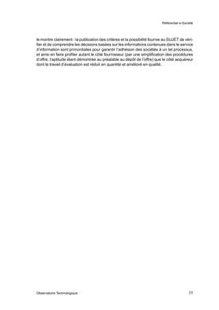 Référentiel e-Société




le montre clairement : la publication des critères et la possibilité fournie au SUJET de véri-
ﬁer et de comprendre les décisions basées sur les informations contenues dans le service
d’information sont primordiales pour garantir l’adhésion des sociétés à un tel processus,
et ainsi en faire proﬁter autant le côté fournisseur (par une simpliﬁcation des procédures
d’offre, l’aptitude étant démontrée au préalable au dépôt de l’offre) que le côté acquéreur
dont le travail d’évaluation est réduit en quantité et amélioré en qualité.




Observatoire Technologique                                                                   77
 