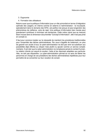 Référentiel e-Société




  3. Ergonomie
  4. Formation des utilisateurs
Notons aussi que la politique d’information joue un rôle primordial en terme d’intégration
optimale des usagers, en interne comme en externe à l’administration : la nouveauté,
spécialement dans le domaine des NTIC, est parfois mal perçue et peut engendrer des
phénomènes de méﬁance, voire de rejet. Une politique d’information bien menée peut
grandement contribuer à minimiser ces tendances. Cette notion (ainsi que sa mesure)
étant incluse dans la dimension documentée “Concept d’information”, elle n’est pas prise
en compte ici.
Il faut pour conclure insister sur la nécessité de maintenir les procédures traditionnelles
pour l’ensemble des tâches administratives. Par souci d’égalité de traitement, en plus
de garantir son accès à tous, la cyber-administration ne doit pas venir se substituer aux
possibilités déjà offertes au citoyen mais plutôt s’y ajouter comme un service complé-
mentaire. Il est clair que la cyber-administration ne remplacera jamais le contact humain.
La relation directe qui assure le soutien, l’aide et les réponses adaptées aux particula-
rités, ne doit pas disparaître. La cyber-administration permet en ce sens de libérer les
personnes en charge de ces prestations des tâches administratives répétitives pour leur
permettre de se concentrer sur leur vocation de conseil.




Observatoire Technologique                                                                 82
 