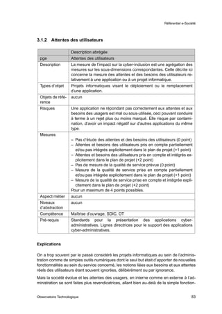 Référentiel e-Société




3.1.2   Attentes des utilisateurs

                     Description abrégée
 pge                 Attentes des utilisateurs
 Description         La mesure de l’impact sur la cyber-inclusion est une agrégation des
                     mesures sur les sous-dimensions correspondantes. Celle décrite ici
                     concerne la mesure des attentes et des besoins des utilisateurs re-
                     lativement à une application ou à un projet informatique.
 Types d’objet       Projets informatiques visant le déploiement ou le remplacement
                     d’une application.
 Objets de réfé-     aucun
 rence
 Risques             Une application ne répondant pas correctement aux attentes et aux
                     besoins des usagers est mal ou sous-utilisée, ceci pouvant conduire
                     à terme à un rejet plus ou moins marqué. Elle risque par contami-
                     nation, d’avoir un impact négatif sur d’autres applications du même
                     type.
 Mesures
                     – Pas d’étude des attentes et des besoins des utilisateurs (0 point)
                     – Attentes et besoins des utilisateurs pris en compte partiellement
                       et/ou pas intégrés explicitement dans le plan de projet (+1 point)
                     – Attentes et besoins des utilisateurs pris en compte et intégrés ex-
                       plicitement dans le plan de projet (+2 point)
                     – Pas de mesure de la qualité de service prévue (0 point)
                     – Mesure de la qualité de service prise en compte partiellement
                       et/ou pas intégrée explicitement dans le plan de projet (+1 point)
                     – Mesure de la qualité de service prise en compte et intégrée expli-
                       citement dans le plan de projet (+2 point)
                     Pour un maximum de 4 points possibles.
 Aspect métier       aucun
 Niveaux             aucun
 d’abstraction
 Compétence          Maîtrise d’ouvrage, SDIC, OT
 Pré-requis          Standards pour la présentation des applications cyber-
                     administratives. Lignes directrices pour le support des applications
                     cyber-administratives.


Explications

On a trop souvent par le passé considéré les projets informatiques au sein de l’adminis-
tration comme de simples outils numériques dont le seul but était d’apporter de nouvelles
fonctionnalités au sein du service concerné, les notions liées aux besoins et aux attentes
réels des utilisateurs étant souvent ignorées, délibérément ou par ignorance.
Mais la société évolue et les attentes des usagers, en interne comme en externe à l’ad-
ministration se sont faites plus revendicatrices, allant bien au-delà de la simple fonction-


Observatoire Technologique                                                                  83
 