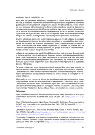 Référentiel e-Société




appliquées dans la majorité des cas.
Ainsi, pour des personnes aveugles ou malvoyantes, il s’avère difﬁcile, voire parfois im-
possible, d’accéder à certains documents électroniques avec les dispositifs d’assistance
qu’elles utilisent habituellement. Une personne sourde devrait quant à elle pouvoir utiliser
les sous-titres des éléments audio d’un ﬁchier multimédia et une personne daltonienne
ou malvoyante devrait pouvoir bénéﬁcier de feuilles de style personnalisées. D’autres as-
pects, tels que le multimédia accessible, l’indépendance de l’accès vis-à-vis du périphé-
rique utilisé, les légendes associées au découpage des pages en cadres et le balisage
adéquat des tableaux, sont également importants pour les personnes handicapées.
D’autres utilisateurs, comme les personnes âgées, peuvent être déroutés ou découragés
par des sites qui contiennent des informations complexes et trop détaillées, dont l’archi-
tecture des pages ou les structures de navigation ne sont pas cohérentes d’une page à
l’autre, ou qui ont recours à des images clignotantes ou animées. Or, compte tenu de
l’évolution démographique de nos populations, ce groupe d’utilisateurs va considérable-
ment s’accroître au cours des prochaines années.
La base de connaissance du projet Cyber@dmin contient toute une série de documents
et de liens relatifs à cette problématique. Relevons toutefois ici la Web Accessibility Ini-
tiative (WAI), émanation du W3C pour une meilleure accessibilité aux sites Web ainsi
que les recommandations correspondantes (voir Références). La commission des com-
munautés européennes a également publié deux documents importants à ce sujet cités
dans les Références.
Dans une optique plus large, l’ouverture sur le citoyen peut être comprise à un autre ni-
veau, en tenant compte de la diversité culturelle et linguistique des utilisateurs potentiels.
Genève étant une ville à vocation internationale dont la population est d’origines diverses,
il serait dans certains cas souhaitable d’inclure ces notions lors de la conception de l’in-
terface utilisateur.
Il faut souligner pour conclure le fait que les nouvelles technologies constituent un impor-
tant potentiel en termes de cyber-inclusion et d’accessibilité à l’information électronique.
Des initiatives innovantes voient constamment le jour dans ce domaine et il serait souhai-
table de les favoriser chaque fois que leur apport potentiel est reconnu. Ceci peut passer
notamment par l’élaboration d’une politique d’accès en direction des publics concernés.
Références
World Wide Web Consortium, Web Accessibility Initiative (WAI), émanation du W3C pour
une meilleure accessibilité aux sites Web, 2002. En ligne URL http://www.w3.org/
WAI/.
World Wide Web Consortium, Web Content Accessibility Guidelines, Recommandations
du W3C pour une meilleure accessibilité aux sites Web, 1999. En ligne URL http://
www.w3.org/TR/WCAG/
Commission Européenne, Accessibilité des sites Web publics et de leur contenu, eEu-
rope 2002. En ligne URL http://europa.eu.int/information_society/eeurope/
news_library/documents/text_en.htm
Commission Européenne, e-Inclusion — Le potentiel de la société de l’information au ser-
vice de l’insertion sociale en Europe, Document de travail des services de la Commission
SEC(2001) 1428, 2001. En ligne URL http://europa.eu.int/comm/employment_


Observatoire Technologique                                                                   87
 