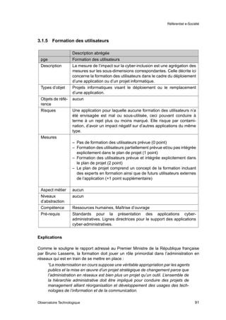 Référentiel e-Société




3.1.5   Formation des utilisateurs

                     Description abrégée
 pge                 Formation des utilisateurs
 Description         La mesure de l’impact sur la cyber-inclusion est une agrégation des
                     mesures sur les sous-dimensions correspondantes. Celle décrite ici
                     concerne la formation des utilisateurs dans le cadre du déploiement
                     d’une application ou d’un projet informatique.
 Types d’objet       Projets informatiques visant le déploiement ou le remplacement
                     d’une application.
 Objets de réfé-     aucun
 rence
 Risques             Une application pour laquelle aucune formation des utilisateurs n’a
                     été envisagée est mal ou sous-utilisée, ceci pouvant conduire à
                     terme à un rejet plus ou moins marqué. Elle risque par contami-
                     nation, d’avoir un impact négatif sur d’autres applications du même
                     type.
 Mesures
                     – Pas de formation des utilisateurs prévue (0 point)
                     – Formation des utilisateurs partiellement prévue et/ou pas intégrée
                       explicitement dans le plan de projet (1 point)
                     – Formation des utilisateurs prévue et intégrée explicitement dans
                       le plan de projet (2 point)
                     – Le plan de projet comprend un concept de la formation incluant
                       des experts en formation ainsi que de futurs utilisateurs externes
                       de l’application (+1 point supplémentaire)

 Aspect métier       aucun
 Niveaux             aucun
 d’abstraction
 Compétence          Ressources humaines, Maîtrise d’ouvrage
 Pré-requis          Standards pour la présentation des applications cyber-
                     administratives. Lignes directrices pour le support des applications
                     cyber-administratives.


Explications

Comme le souligne le rapport adressé au Premier Ministre de la République française
par Bruno Lasserre, la formation doit jouer un rôle primordial dans l’administration en
réseaux qui est en train de se mettre en place :
     “La modernisation en cours suppose une véritable appropriation par les agents
     publics et la mise en œuvre d’un projet stratégique de changement parce que
     l’administration en réseaux est bien plus un projet qu’un outil. L’ensemble de
     la hiérarchie administrative doit être impliqué pour conduire des projets de
     management alliant réorganisation et développement des usages des tech-
     nologies de l’information et de la communication.

Observatoire Technologique                                                                 91
 