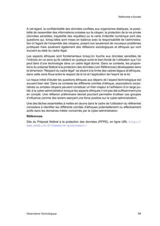 Référentiel e-Société




A cet égard, la conﬁdentialité des données conﬁées aux organismes étatiques, la possi-
bilité de rassembler des informations croisées sur le citoyen, la protection de la vie privée
(données sensibles, traçabilité des requêtes) ou la carte d’identité numérique sont des
questions qui, lorsqu’elles sont mises en balance avec la responsabilité de l’administra-
tion à l’égard de l’ensemble des citoyens, posent non seulement de nouveaux problèmes
juridiques mais soulèvent également des réﬂexions sociologiques et éthiques qui vont
souvent au-delà du cadre légal.
Les aspects éthiques sont fondamentaux lorsqu’on touche aux données sensibles de
l’individu en ce sens qu’ils valident en quelque sorte le bien-fondé de l’utilisation que l’on
peut faire d’une technologie dans un cadre légal donné. Dans ce contexte, les proposi-
tions du préposé fédéral à la protection des données (voir Références) développées dans
la dimension “Respect du cadre légal” se situent à la limite des cadres légaux et éthiques,
dans cette zone ﬂoue entre le respect de la loi et l’application de l’esprit de la loi.
Le risque initial d’éluder les questions éthiques aux dépens de l’aspect technologique est
souvent bien réel. Dans ce contexte les différents comités d’éthique, associations corpo-
ratives ou simples citoyens peuvent constituer un frein majeur à l’adhésion d’un large pu-
blic à la cyber-administration lorsque les aspects éthiques n’ont pas été sufﬁsamment pris
en compte. Une réﬂexion préliminaire devrait pourtant permettre d’utiliser ces groupes
d’inﬂuence comme des leviers exerçant une force positive sur la cyber-administration.
Une des tâches essentielles à mettre en œuvre dans le cadre de l’utilisation du référentiel
consistera à identiﬁer les différents comités d’éthiques potentiellement ou effectivement
actifs dans les domaines métier concernés par la cyber-administration.
Références
Site du Préposé fédéral à la protection des données (PFPD), en ligne URL http://
www.edsb.ch/f/themen/e-government/




Observatoire Technologique                                                                   94
 