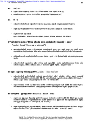 This PDF is Created by Simpo PDF Creator unregistered version - http://www.simpopdf.com
           Old Testament Training Notes                                                                                             11


          65       19 - 20
               ·   W;=f¾ rdcHh ^bY%dfh,a rdcHh& rcjreka 19 fofkl= úiska md,kh lrk ,§'
               ·   ol=fKa rdcHh ^hqod rdcHh& rcjreka 20 fofkl= úiska md,kh lrk ,§'


          66       0-8

               ·   foúhkajykafiaf.a weia yuqfjys yßj rdcHh md,kh l< W;=f¾ tlÿ rcflfkl=j;a fkdùh'

               ·   kuq;a ol=fKa,foúhkajykafiaf.a weia yuqfjys rdcH md,kh l< rcjre 8 fofkla isáhy.

               ·   Tjqka Tng kï l< yelso@
                   wdid" fhfydaIdmdÜ" fhdIshd ^fhdajdIa& wuYshd" Wiaishd" fhda;dï" fyilshd" iy fhdIshd'


          67 fm%dafma;jre l:dlr —Ôú;h yß.iai .kak' fkdue;kï ^ jy,alug & hkak'”
                                                   fkdue;ss
               ^ Prophets Speak “Shape up or ship out” )

               ·   foúhkajykafiaf.a fikÕ Wkajykafiaf.a jHjia:dfjka bj; yeÍ .uka lrk úg" Tjqka kej;
                   miq;eú,sj foúhkajykafiaf.a ud¾. fj; f.fkk msKsi Wkajykafia fm%dfma;jreka ;=<ska l:d l<fial'

               ·   nhsn,fha i|yka fm%dfma;jrekaf.a ^ wkd.; jla;D & fmd;a 17 u ,shjqfKa fuu fn÷KdjQ rdcHh ld,h
                   ;=<§h'

               ·   foúhkajykafia fm%dfma;jre ;=<ska wjjdo lf<a miq;eú,sj kej; foúhkajykafiaf.a ud¾. fj;
                   meñfKk f,ih' ^ Ôú;h yß.iai .kak' & ke;fyd;a o~qjï ú|skak' ^ jy,alug hkak &



          68 wIQ¾ - bY%dfh,a úirejkq ,eîu ^ Assyria – Israel Scatter &

               ·   foúhkajykafia Wkajykafiaf.a fiajljQ fm%dfma;jreka ;=<ska fumuK wjjdo l<;a" bY%dfh,a
                   foúhkajykafiaf.a jpkhg wlSlreju isá ksid foúhkajykafia wIQ¾ wêrdcHh ke.sgqjd ^ tys w.kqjr –
                   ksksjh & W;=re rdcHh jk bY%dfh,a úiqreõ fial. ^ 2 rdcdj,sh 17 &

               ·   wIQ¾ wêrdcHh fjk;a foaY j,ska wkH cd;SkA f.keú;a bY%dfh,fha mÈxÑ lrùu ksid fikÕ ñY%úh'
                   fuh iudrshhkaf.a mgka.ekSuhs' tkï bY%dfh,a iy wkH cd;Ska ñY%ùfuka Tjqkag WmÈk orejkah'



          69 nìf,daksh - hqod úm%jdih ^ Babylonia – Judah - Exile &

               ·   wIQ¾ jreka bY%dh,h úiqrejkq ,eîfuka miq hqod rdcHhg myr§ug meñKs úg tjlg hqod m,dkh
                   lrñka isá fyilshd rc foúhkajykafiag hg;aj Wkajykafiaf.a uqyqK fiõ ksid foúhkajykafia wIQ¾g
                   myr§ hqod .e<jQ fial' ^ 2 rdcdj,sh 18" 19 mßÉfÊo &

               ·   kuq;a miq ld,fha§ hqodo foúhkajykafiag wlSlreùu ksid foúhkajykafia nìf,daksh wêrdcHh ke.=gqjd
                   wIQ¾ jreka mrdch lr" hqod nìf,daksfha jy,alug f.k .sh fial' ^ 2 rdcdj,sh 24(8ff &


          _______________________________________________________________________________________________________________________

                           © Walk Thru the Bible Ministries Lanka, 6A, “Bethel”, Henmulla, Kochchikade, Sri Lanka.
                           Tel: 031-2277704, E-mail: athanasius@sltnet.lk, Web-Site: www.wtbmlanka.blogspotcom
 