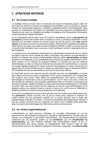 Vers un écosystème d'information ouvert



3 STRATEGIE RETENUE

3.1 Au niveau sociétal
La stratégie retenue s'inscrit dans la continuité des actions entreprises jusqu'ici. Elle doit
donc être vue avant tout comme une stratégie de consolidation, que ce soit dans la prise en
compte des composantes politiques, sociétales, organisationnelles ou technologiques. Mais
au-delà du renforcement des bases sur lesquelles nous nous appuyons quotidiennement,
l'objectif est de créer les conditions favorables à l'émergence de l'écosystème d'information
ouvert esquissé au chapitre précédent.
Un tel écosystème permet selon nous de s'inscrire naturellement dans le changement de
paradigme qu'induit notre entrée dans la société du savoir. Il contribue notamment à mieux
répondre aux nouvelles missions du service public qui doit de plus en plus aller vers le
citoyen et le placer au centre de ses préoccupations. Mais derrière l'apparente simplicité de
cette intention se cache une réalité souvent complexe et difficile à mettre en œuvre tant elle
se heurte à des obstacles divers, que ceux-ci soient politiques, humains, organisationnels ou
technologiques.
La volonté d'ouvrir les systèmes d'information de l'administration genevoise vers le citoyen
se traduit avant tout par la volonté de mettre à disposition des services en ligne destinés à
faciliter et à étendre son accès à l’administration publique. Mais l'administration en ligne
présente une complexité qui ne caractérisait pas la plupart des projets informatiques mis en
place jusqu’ici et qui découle de plusieurs facteurs. Le premier est que par essence
l'administration en ligne va influencer fortement les structures de l’administration. Le second
est qu’elle dépasse largement le cadre purement technologique en raison notamment du
rapport très fort qu’elle entretient avec le citoyen en particulier et avec la société en général.
Et le troisième est que ses spécificités ne sont encore pas toutes définies.
Un autre défi auquel nous devrons pouvoir répondre est celui de l'innovation: le monde
dans lequel nous vivons évolue constamment et les cycles caractérisant ces changements
sont toujours plus courts. Cette réalité est particulièrement vraie dans le monde des
technologies de l'information et de la communication. Le CTI devra donc être à même de
faire profiter les utilisateurs des avancées significatives dans ce domaine en proposant une
architecture flexible, capable d'intégrer au mieux des technologies hétérogènes en constante
évolution. Mais ceci sans tomber dans le piège de la fuite en avant technologique et en
jaugeant toujours les solutions mises en œuvre à l'aulne d'un outil tel que le référentiel e-
Société qui permet de mesurer l'impact global des choix effectués.
L'innovation est également une plus value que nous pouvons cultiver plus efficacement avec
nos partenaires, publics et privés, que ce soit au niveau local, régional ou national. Un
certain nombre de nos partenaires naturels ont, et auront toujours plus à traiter des
problématiques similaires aux nôtres. A terme les potentialités des collaborations menées à
tous les niveaux devraient pouvoir s'exprimer au travers d'une véritable entité genevoise
dans le domaine des technologies de l'information et de la communication.


3.2 Au niveau organisationnel
L’administration en ligne recouvre l’utilisation de nouvelles technologies en vue de
transformer les administrations publiques et d’améliorer radicalement les contacts avec les
citoyens, les entreprises ou les autres administrations. Ces transformations se traduisent
notamment par une approche centrée sur les prestations, par une simplification de
l'administration, par une meilleure définition des nomenclatures métiers et par un
décloisonnement des divers services et départements. Mais lorsqu’il s’agit de faire
communiquer entre eux les différents systèmes d’information concernés, une transversalité



                                              - 10 -
 
