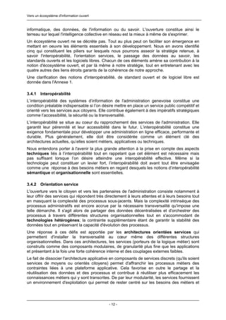 Vers un écosystème d'information ouvert



informatique, des données, de l'information ou du savoir. L'ouverture constitue ainsi le
terreau sur lequel l'intelligence collective en réseau est la mieux à même de s'exprimer.
Un écosystème ouvert ne se décrète pas. Tout au plus peut on faciliter son émergence en
mettant en oeuvre les éléments essentiels à son développement. Nous en avons identifié
cinq qui constituent les piliers sur lesquels nous pourrons asseoir la stratégie retenue, à
savoir l'interopérabilité, l'orientation services, le passage des données au savoir, les
standards ouverts et les logiciels libres. Chacun de ces éléments amène sa contribution à la
notion d'écosystème ouvert, et par là même à notre stratégie, tout en entretenant avec les
quatre autres des liens étroits garants de la cohérence de notre approche.
Une clarification des notions d'interopérabilité, de standard ouvert et de logiciel libre est
donnée dans l'Annexe 1.

3.4.1   Interopérabilité
L’interopérabilité des systèmes d’information de l'administration genevoise constitue une
condition préalable indispensable si l’on désire mettre en place un service public compétitif et
orienté vers les services aux citoyens. Elle contribue également à des impératifs stratégiques
comme l’accessibilité, la sécurité ou la transversalité.
L’interopérabilité se situe au coeur du rapprochement des services de l'administration. Elle
garantit leur pérennité et leur accessibilité dans le futur. L’interopérabilité constitue une
exigence fondamentale pour développer une administration en ligne efficace, performante et
durable. Plus généralement, elle doit être considérée comme un élément clé des
architectures actuelles, qu’elles soient métiers, applicatives ou techniques.
Nous entendons porter à l'avenir la plus grande attention à la prise en compte des aspects
techniques liés à l’interopérabilité tout en rappelant que cet élément est nécessaire mais
pas suffisant lorsque l’on désire atteindre une interopérabilité effective. Même si la
technologie peut constituer un levier fort, l’interopérabilité doit avant tout être envisagée
comme une réponse à des besoins métiers en regard desquels les notions d’interopérabilité
sémantique et organisationnelle sont essentielles.

3.4.2   Orientation service
L'ouverture vers le citoyen et vers les partenaires de l'administration consiste notamment à
leur offrir des services qui répondent très directement à leurs attentes et à leurs besoins tout
en masquant la complexité des processus sous-jacents. Mais la complexité intrinsèque des
processus administratifs est encore accrue par la nécessaire transversalité qu'impose une
telle démarche. Il s'agit alors de partager des données décentralisées et d'orchestrer des
processus à travers différentes structures organisationnelles tout en s'accommodant de
technologies hétérogènes; la contrainte supplémentaire étant de garantir la stabilité des
données tout en préservant la capacité d'évolution des processus.
Une réponse à ces défis est apportée par les architectures orientées services qui
permettent d'installer la transversalité au cœur même des différentes structures
organisationnelles. Dans ces architectures, les services (porteurs de la logique métier) sont
construits comme des composants modulaires, de granularité plus fine que les applications
et présentant à la fois une forte cohérence interne et des couplages externes faibles.
Le fait de dissocier l'architecture applicative en composants de services discrets (qu'ils soient
services de moyens ou orientés citoyens) permet d'affranchir les processus métiers des
contraintes liées à une plateforme applicative. Cela favorise en outre le partage et la
réutilisation des données et des processus et contribue à réutiliser plus efficacement les
connaissances métiers qui y sont transcrites. De par leur modularité, les services fournissent
un environnement d'exploitation qui permet de rester centré sur les besoins des métiers et




                                              - 12 -
 