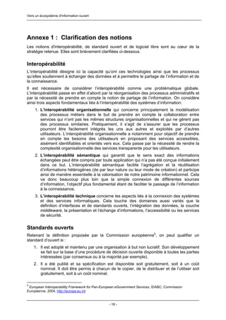 Vers un écosystème d'information ouvert




Annexe 1 : Clarification des notions
Les notions d'interopérabilité, de standard ouvert et de logiciel libre sont au cœur de la
stratégie retenue. Elles sont brièvement clarifiées ci-dessous.


Interopérabilité
L’interopérabilité désigne ici la capacité qu’ont ces technologies ainsi que les processus
qu’elles soutiennent à échanger des données et à permettre le partage de l’information et de
la connaissance.
Il est nécessaire de considérer l’interopérabilité comme une problématique globale.
L'interopérabilité passe en effet d’abord par la réorganisation des processus administratifs et
par la nécessité de prendre en compte la notion de partage de l’information. On considère
ainsi trois aspects fondamentaux liés à l’interopérabilité des systèmes d’information:
     1. L’interopérabilité organisationnelle qui concerne principalement la modélisation
        des processus métiers dans le but de prendre en compte la collaboration entre
        services qui n’ont pas les mêmes structures organisationnelles et qui ne gèrent pas
        des processus similaires. Pratiquement, il s’agit de s’assurer que les processus
        pourront être facilement intégrés les uns aux autres et exploités par d’autres
        utilisateurs. L’interopérabilité organisationnelle a notamment pour objectif de prendre
        en compte les besoins des utilisateurs en proposant des services accessibles,
        aisément identifiables et orientés vers eux. Cela passe par la nécessité de rendre la
        complexité organisationnelle des services transparente pour les utilisateurs.
     2. L’interopérabilité sémantique qui garantit que le sens exact des informations
        échangées peut être compris par toute application qui n’a pas été conçue initialement
        dans ce but. L’interopérabilité sémantique facilite l’agrégation et la réutilisation
        d’informations hétérogènes (de par leur nature ou leur mode de création) et participe
        ainsi de manière essentielle à la valorisation de notre patrimoine informationnel. Cela
        va donc beaucoup plus loin que la simple connexion de différentes sources
        d’information, l’objectif plus fondamental étant de faciliter le passage de l’information
        à la connaissance.
     3. L’interopérabilité technique concerne les aspects liés à la connexion des systèmes
        et des services informatiques. Cela touche des domaines aussi variés que la
        définition d’interfaces et de standards ouverts, l’intégration des données, la couche
        middleware, la présentation et l’échange d’informations, l’accessibilité ou les services
        de sécurité.


Standards ouverts
Retenant la définition proposée par la Commission européenne5, on peut qualifier un
standard d’ouvert si :
    1. Il est adopté et maintenu par une organisation à but non lucratif. Son développement
       se fait sur la base d’une procédure de décision ouverte disponible à toutes les parties
       intéressées (par consensus ou à la majorité par exemple).
    2. Il a été publié et sa spécification est disponible soit gratuitement, soit à un coût
       nominal. Il doit être permis à chacun de le copier, de le distribuer et de l’utiliser soit
       gratuitement, soit à un coût nominal.

5
 European Interoperability Framework for Pan-European eGovernment Services, IDABC, Commission
Européenne, 2004, http://europa.eu.int


                                                 - 16 -
 