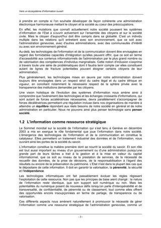 Vers un écosystème d'information ouvert



à prendre en compte si l’on souhaite développer de façon cohérente une administration
électronique harmonieuse mettant le citoyen et la société au coeur des préoccupations.
En effet, les mutations que connaît actuellement notre société poussent les systèmes
d’information de l’Etat à s’ouvrir activement sur l’ensemble des citoyens et sur la société
civile. Mais le citoyen d'aujourd'hui doit être compris dans sa globalité. C'est un individu
multiple dans les relations qu'il entretient avec son environnement, que ce soit avec
l'administration genevoise, avec d'autres administrations, avec des communautés d'intérêt
ou avec son environnement général.
Au-delà, les technologies de l'information et de la communication doivent être envisagées en
regard des formidables capacités d'intégration qu'elles peuvent offrir, que ce soit en terme
d'accessibilité aux contenus informationnels de l'administration par le plus grand nombre ou
de valorisation des compétences d'individus marginalisés. Cette notion d'inclusion s’exprime
à travers toute une série de problématiques dont il faudra tenir compte car elles constituent
autant de lignes de fracture potentielles pouvant éloigner certains citoyens de leur
administration.
Plus généralement, les technologies mises en œuvre par notre administration doivent
toujours être envisagées dans un respect strict du cadre légal et du cadre éthique en
vigueur, en conciliant notamment le nécessaire respect de la sphère privée avec la
transparence des institutions demandée par les citoyens.
Une vision holistique de l'évolution des systèmes d'information nous amène ainsi à
comprendre que l'avènement des technologies et les échanges croissants d'informations, qui
sont autant de forces accélératrices nécessaires, devra parallèlement s'accompagner de
forces décélératrices permettant une régulation incluse dans nos organisations de manière à
atteindre un équilibre répondant aux réels besoins de notre société en général et de notre
administration en particulier. Nous ne pouvons ainsi plus penser technologie sans penser
société.


1.2 L'information comme ressource stratégique
Le Sommet mondial sur la société de l’information qui s’est tenu à Genève en décembre
2003 a mis en exergue le rôle fondamental que joue l’information dans notre société.
L'émergence des technologies de l'information et de la communication en constitue le
catalyseur. Elles permettent un traitement industriel des données et de l'information, nous
ouvrant ainsi les portes de la société du savoir.
L’information constitue la matière première dont se nourrit la société du savoir. Et son rôle
est tout aussi important au niveau d’un gouvernement ou d’une administration puisqu’une
grande part de leurs tâches a trait à la gestion et à la mise en valeur du capital
informationnel, que ce soit au niveau de la prestation de services, de la nécessité de
recueillir des données, de la prise de décisions, de la responsabilisation à l’égard des
résultats ou encore de la préservation du patrimoine. L'Etat n'est dans la plupart des cas que
le dépositaire de cette information. Il doit en garantir la valorisation, la pérennité, la sécurité
et l'indépendance.
Les technologies informatiques ont fait passablement évoluer les règles régissant
l’exploitation de cette ressource. Non pas que les principes de base aient changé : la nature
de l’information reste identique, que son support soit numérique ou non. Mais les
potentialités du numérique posent de nouveaux défis lorsqu’on parle d'interopérabilité et de
transversalité, de confidentialité, de pérennité ou de classement, tout comme elles offrent
des opportunités encore insoupçonnées en terme de partage, de transparence ou de
valorisation.
Ces différents aspects nous amènent naturellement à promouvoir la nécessité de gérer
l’information comme une ressource stratégique de l’administration genevoise, comme un


                                               -3-
 
