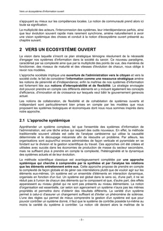 Vers un écosystème d'information ouvert



s'appuyant au mieux sur les compétences locales. La notion de communauté prend alors ici
toute sa signification.
La multiplicité des acteurs, l'interconnexion des systèmes, leur interdépendance parfois, ainsi
que leur évolution souvent rapide mais rarement synchrone, amène naturellement à avoir
une vision systémique des choses et conduit à la notion d'écosystème ouvert présenté au
chapitre suivant.


2 VERS UN ECOSYSTÈME OUVERT
La vision dans laquelle s'inscrit ce plan stratégique témoigne résolument de la nécessité
d'engager nos systèmes d'information dans la société du savoir. Ce nouveau paradigme,
caractérisé par sa complexité ainsi que par la multiplicité des points de vue, des manières de
fonctionner, des niveaux de maturité et des vitesses d'évolution de chacun, nous oblige à
revoir nos modèles.
L'approche sociétale implique une ouverture de l'administration vers le citoyen et vers la
société civile; le fait de considérer l'information comme une ressource stratégique amène
les notions de pérennité et d'indépendance; enfin la maîtrise de nos systèmes d'information
est fortement liée aux notions d'interopérabilité et de flexibilité. La stratégie envisagée
doit pouvoir prendre en compte ces différents éléments en y incluant également les concepts
d'efficience, d'innovation et de croissance sur lesquels veut bâtir le gouvernement genevois
actuel.
Les notions de collaboration, de flexibilité et de cohabitation de systèmes ouverts et
indépendant sont particulièrement bien prises en compte par les modèles que nous
proposent les systèmes biologiques et économiques dont nous nous sommes inspirés dans
notre approche.


2.1 L'approche systémique
Appréhender un système complexe, tel que l'ensemble des systèmes d'information de
l'administration, est une tâche ardue qui requiert des outils nouveaux. En effet, la méthode
traditionnelle souvent utilisée est celle de l'analyse cartésienne qui utilise la causalité
déterministe et le découpage mécaniste afin de résoudre un problème. Par ailleurs, les
organisations sont aujourd'hui encore administrées de façon verticale et pyramidale en se
fondant sur la division et la gestion scientifique du travail. Ces approches ont été créées et
utilisées avec succès dans les économies de production de masse du secteur secondaire,
mais ne suffisent plus à prendre en compte la complexité, l'hétérogénéité et la dynamique
des systèmes actuels et de leur évolution.
La méthode scientifique classique est avantageusement complétée par une approche
systémique qui cherche à comprendre par la synthèse et par l'analyse les relations
que les éléments entretiennent entre eux. Cette approche propose de prendre en compte
la complexité de façon globale et de gérer ces interrelations plutôt que de vouloir agir sur les
éléments eux-mêmes. Un système est un ensemble d'éléments en interaction dynamique,
organisés en fonction d'un but. Un système est global dans le sens où, d'une part, il ne se
réduit pas à l'union de chacun des éléments qui le composent et que, d'autre part, des effets
apparaissent au niveau global qui ne sont pas présents au niveau élémentaire. La notion
d'organisation est essentielle, car selon son agencement un système n'aura pas les mêmes
propriétés et permettra donc d'obtenir des résultats différents. La variété d'un système
permet à celui-ci d'assurer un changement suffisant et d'éviter un phénomène de sclérose.
L'une des règles qui permet de mieux comprendre la gestion d'un système est que pour
pouvoir contrôler un système donné, il faut que le système de contrôle possède lui-même au
moins la variété du système à contrôler. La notion clé devient alors la maîtrise de la



                                              -5-
 