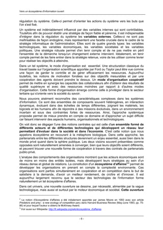 Vers un écosystème d'information ouvert



régulation du système. Celle-ci permet d'orienter les actions du système vers les buts que
l'on s'est fixé.
Un système est indéniablement influencé par des variables internes qui sont contrôlables.
Toutefois afin de pouvoir établir une stratégie de façon fiable et pérenne, il est indispensable
d'intégrer dans la régulation du système les variables externes. Celles-ci ne sont pas
maîtrisables de façon endogène, mais représentent une facette cruciale dans le cadre de la
stratégie informatique de l'administration. Elles sont de quatre grands types: les variables
technologiques, les variables économiques, les variables sociétales et les variables
politiques. Une stratégie robuste permet d'en tenir compte et de ne pas mettre en péril
l'ensemble de la démarche lorsqu'un changement externe intervient. Idéalement, en tenir
compte permet de les faire entrer dans la stratégie retenue, voire de les utiliser comme levier
pour réaliser les objectifs à atteindre.
Dans un tel système, le mode d'organisation est essentiel. Une structuration classique du
travail basée sur l'organisation scientifique apportée par Ford ou Taylor peut être vue comme
une façon de garder le contrôle et de gérer efficacement les ressources. Aujourd'hui
toutefois, les notions de motivation fondées sur des objectifs mesurables et par une
coopération des agents doivent prendre le dessus. Un mode d'organisation coopératif
permet de mettre en synergie les capacités des collaborateurs afin d'obtenir des résultats de
qualité supérieure et avec des ressources moindres par rapport à d'autres modes
d'organisation. Cette forme d'organisation émerge comme celle à privilégier dans le secteur
tertiaire qui s'oriente vers la société du savoir.
Nous pouvons aisément reconnaître des caractéristiques complexes dans les systèmes
d'information. Ce sont des ensembles de composants souvent hétérogènes, en interaction
dynamique, évoluant dans des échelles de temps différentes, joignant les matériels, les
logiciels et les humains afin de répondre à des missions évolutives, dans un environnement
incertain et sous des contraintes fortes de ressources. Ainsi, l'approche systémique
proposée permet de mieux prendre en compte ce domaine et d'approcher un sujet difficile
car faisant intervenir des aspects humains, organisationnels et technologiques.
On voit donc se dégager l'une des notions centrales qui est celle d'un ensemble formé de
différents acteurs et de différentes technologies qui développent un réseau leur
permettant d'évoluer dans la société et dans l'économie. C'est cette notion que nous
appelons écosystème en recourant à la métaphore biologique. Dans cette approche, les
partenariats entre les différentes structures deviennent un enjeu essentiel, aussi bien dans le
monde privé quand dans la sphère publique. Les deux visions souvent présentées comme
opposées sont naturellement amenées à converger, bien que leurs objectifs soient différents,
et peuvent trouver une nouvelle forme de coopération à travers des contrats de partenariats
public-privé.
L'analyse des comportements des organisations montrent que les acteurs économiques sont
de moins en moins des entités isolées, mais développent leurs stratégies au sein d'un
réseau dense et global de relations. La constitution d'un écosystème d'affaires2,3 permet de
développer les organisations en prenant en compte la complexité environnante. Ces
organisations sont parfois simultanément en coopération et en compétition dans le but de
satisfaire à la demande, d'avoir un meilleur rendement, de croître et d'innover. Il est
aujourd'hui largement reconnu que le secteur des technologies de l'information forme
naturellement un tel écosystème d'affaires.
Dans cet univers, une nouvelle ouverture se dessine, par nécessité, alimentée par la vague
technologique, mais aussi et surtout par le moteur économique et sociétal. Cette ouverture

2
  La notion d'écosystème d'affaires a été initialement apportée par James Moore en 1993 avec son article
Predators and prey : a new ecology of competition paru dans Harvard Business Review (May-June 1993, pp. 75-
86) et pour lequel l'auteur a obtenu le McKinsey Award.
3
  Voir aussi sur Wikipedia: http://fr.wikipedia.org/wiki/écosystème_d'affaires


                                                   -6-
 