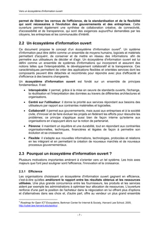 Vers un écosystème d'information ouvert



permet de libérer les verrous de l'efficience, de la standardisation et de la flexibilité
qui sont nécessaires à l'évolution des gouvernements et des entreprises. Cette
ouverture permet également une synthèse de collaboration créative, de connectivité,
d'accessibilité et de transparence, qui sont des exigences aujourd'hui demandées par les
citoyens, les entreprises et les communautés d'intérêt.


2.2 Un écosystème d'information ouvert
Ce document propose le concept d'un écosystème d'information ouvert4. Un système
d'information peut être défini comme un ensemble de moyens humains, logiciels et matériels
permettant d'acquérir, de conserver et de mettre en réseau des informations afin de
permettre aux utilisateurs de décider et d'agir. Un écosystème d'information ouvert est lui
défini comme un ensemble de systèmes d'informations qui incorporent et assurent des
notions telles que l'interopérabilité, le développement collaboratif et la transparence. Ces
caractéristiques permettent de créer des applications flexibles et orientées services dont les
composants peuvent être détachés et recombinés pour répondre avec plus d'efficacité et
d'efficience à des besoins changeants.
Un écosystème d'information ouvert est fondé sur un ensemble de principes
fondamentaux. Il est:
    •   Interopérable: il permet, grâce à la mise en oeuvre de standards ouverts, l'échange,
        la réutilisation et l'interprétation des données au travers de différentes architectures et
        organisations.
    •   Centré sur l'utilisateur: il donne la priorité aux services répondant aux besoins des
        utilisateurs par rapport aux contraintes matérielles et logicielles.
    •   Collaboratif: il permet aux gouvernements, mais aussi aux entreprises et à la société
        civile, d'innover et de faire évoluer les projets en fédérant les efforts pour résoudre les
        problèmes; ce principe s'applique aussi bien de façon interne qu'externe aux
        organisations en s'appuyant alors sur la notion de partenariat.
    •   Pérenne: il maintient un équilibre et une durabilité, tout en répondant aux contraintes
        organisationnelles, techniques, financières et légales de façon à permettre son
        évolution et sa croissance.
    •   Flexible: il s'adapte aux nouvelles informations, technologies, protocoles et relations
        en les intégrant et en permettant la création de nouveaux marchés et de nouveaux
        processus gouvernementaux.


2.3 Pourquoi un écosystème d'information ouvert ?
Plusieurs motivations importantes amènent à s'orienter vers un tel système. Les trois axes
majeurs que l'ont peut souligner sont l'efficience, l'innovation et la croissance.

2.3.1   Efficience
Les organisations choisissant un écosystème d'information ouvert gagnent en efficience,
c'est-à-dire qu'elles améliorent le rapport entre les résultats obtenus et les ressources
utilisées. Une plus grande concurrence entre les fournisseurs, les produits et les services
aident par exemple les administrations à optimiser leur allocation de ressources. L'ouverture
renforce d'une part la position de l'acheteur dans la négociation en lui offrant plus d'options
et d'alternatives dans ses choix et, d'autre part, offre au vendeur un plus grand ensemble

4
 Roadmap for Open ICT Ecosystems, Berkman Center for Internet & Society, Harvard Law School, 2005,
http://cyber.law.harvard.edu/epolicy/.


                                                  -7-
 