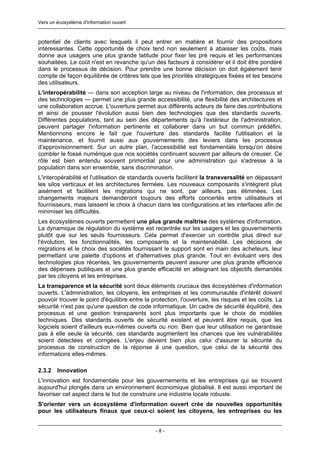 Vers un écosystème d'information ouvert



potentiel de clients avec lesquels il peut entrer en matière et fournir des propositions
intéressantes. Cette opportunité de choix tend non seulement à abaisser les coûts, mais
donne aux usagers une plus grande latitude pour fixer les pré requis et les performances
souhaitées. Le coût n'est en revanche qu'un des facteurs à considérer et il doit être pondéré
dans le processus de décision. Pour prendre une bonne décision on doit également tenir
compte de façon équilibrée de critères tels que les priorités stratégiques fixées et les besoins
des utilisateurs.
L'interopérabilité — dans son acception large au niveau de l'information, des processus et
des technologies — permet une plus grande accessibilité, une flexibilité des architectures et
une collaboration accrue. L'ouverture permet aux différents acteurs de faire des contributions
et ainsi de pousser l'évolution aussi bien des technologies que des standards ouverts.
Différentes populations, tant au sein des départements qu'à l'extérieur de l'administration,
peuvent partager l'information pertinente et collaborer dans un but commun prédéfini.
Mentionnons encore le fait que l'ouverture des standards facilite l'utilisation et la
maintenance, et fournit aussi aux gouvernements des leviers dans les processus
d'approvisionnement. Sur un autre plan, l'accessibilité est fondamentale lorsqu'on désire
combler le fossé numérique que nos sociétés continuent souvent par ailleurs de creuser. Ce
rôle est bien entendu souvent primordial pour une administration qui s'adresse à la
population dans son ensemble, sans discrimination.
L'interopérabilité et l'utilisation de standards ouverts facilitent la transversalité en dépassant
les silos verticaux et les architectures fermées. Les nouveaux composants s'intègrent plus
aisément et facilitent les migrations qui ne sont, par ailleurs, pas éliminées. Les
changements majeurs demanderont toujours des efforts concertés entre utilisateurs et
fournisseurs, mais laissent le choix à chacun dans les configurations et les interfaces afin de
minimiser les difficultés.
Les écosystèmes ouverts permettent une plus grande maîtrise des systèmes d'information.
La dynamique de régulation du système est recentrée sur les usagers et les gouvernements
plutôt que sur les seuls fournisseurs. Cela permet d'exercer un contrôle plus direct sur
l'évolution, les fonctionnalités, les composants et la maintenabilité. Les décisions de
migrations et le choix des sociétés fournissant le support sont en main des acheteurs, leur
permettant une palette d'options et d'alternatives plus grande. Tout en évoluant vers des
technologies plus récentes, les gouvernements peuvent assurer une plus grande efficience
des dépenses publiques et une plus grande efficacité en atteignant les objectifs demandés
par les citoyens et les entreprises.
La transparence et la sécurité sont deux éléments cruciaux des écosystèmes d'information
ouverts. L'administration, les citoyens, les entreprises et les communautés d'intérêt doivent
pouvoir trouver le point d'équilibre entre la protection, l'ouverture, les risques et les coûts. La
sécurité n'est pas qu'une question de code informatique. Un cadre de sécurité équilibré, des
processus et une gestion transparents sont plus importants que le choix de modèles
techniques. Des standards ouverts de sécurité existent et peuvent être requis, que les
logiciels soient d'ailleurs eux-mêmes ouverts ou non. Bien que leur utilisation ne garantisse
pas à elle seule la sécurité, ces standards augmentent les chances que les vulnérabilités
soient détectées et corrigées. L'enjeu devient bien plus celui d'assurer la sécurité du
processus de construction de la réponse à une question, que celui de la sécurité des
informations elles-mêmes.

2.3.2   Innovation
L'innovation est fondamentale pour les gouvernements et les entreprises qui se trouvent
aujourd'hui plongés dans un environnement économique globalisé. Il est aussi important de
favoriser cet aspect dans le but de construire une industrie locale robuste.
S'orienter vers un écosystème d'information ouvert crée de nouvelles opportunités
pour les utilisateurs finaux que ceux-ci soient les citoyens, les entreprises ou les


                                               -8-
 