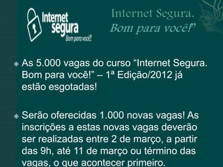    As 5.000 vagas do curso “Internet Segura.
    Bom para você!” – 1ª Edição/2012 já
    estão esgotadas!

   Serão oferecidas 1.000 novas vagas! As
    inscrições a estas novas vagas deverão
    ser realizadas entre 2 de março, a partir
    das 9h, até 11 de março ou término das
    vagas, o que acontecer primeiro.
 