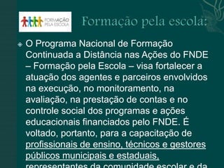    O Programa Nacional de Formação
    Continuada a Distância nas Ações do FNDE
    – Formação pela Escola – visa fortalecer a
    atuação dos agentes e parceiros envolvidos
    na execução, no monitoramento, na
    avaliação, na prestação de contas e no
    controle social dos programas e ações
    educacionais financiados pelo FNDE. É
    voltado, portanto, para a capacitação de
    profissionais de ensino, técnicos e gestores
    públicos municipais e estaduais,
 